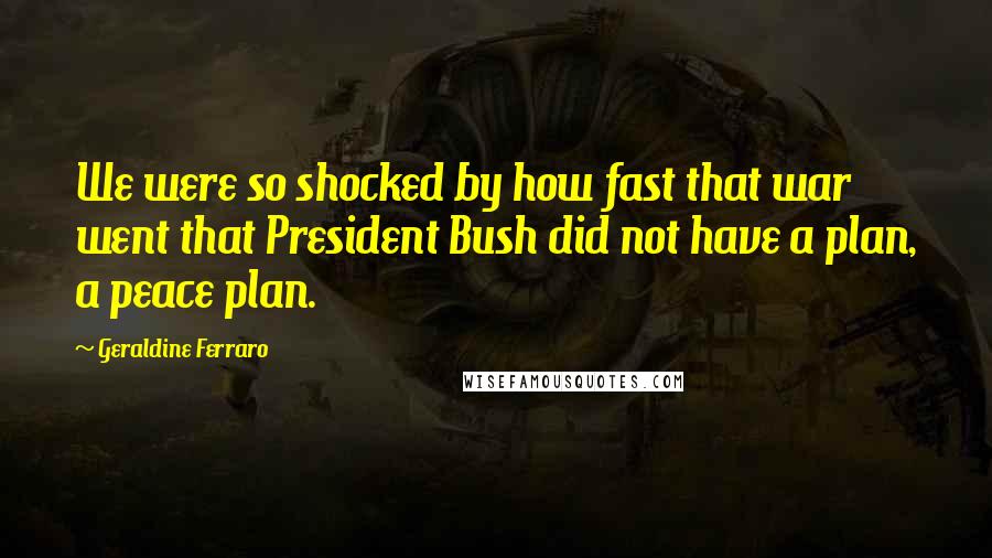 Geraldine Ferraro Quotes: We were so shocked by how fast that war went that President Bush did not have a plan, a peace plan.