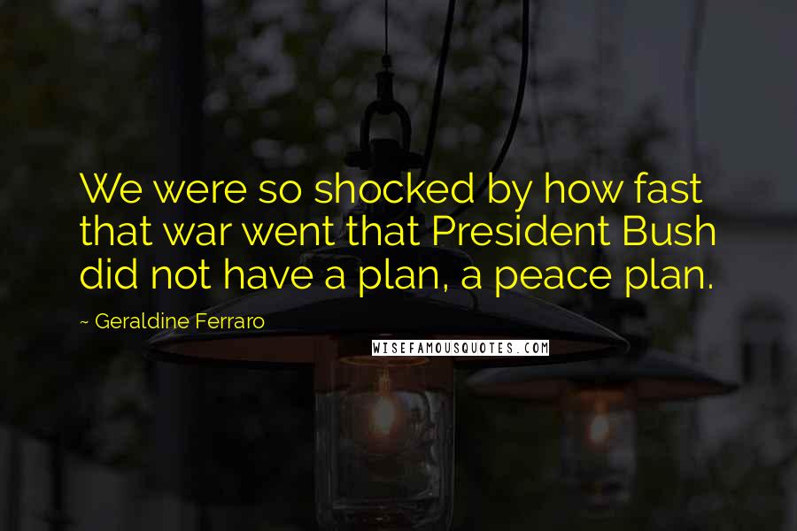 Geraldine Ferraro Quotes: We were so shocked by how fast that war went that President Bush did not have a plan, a peace plan.