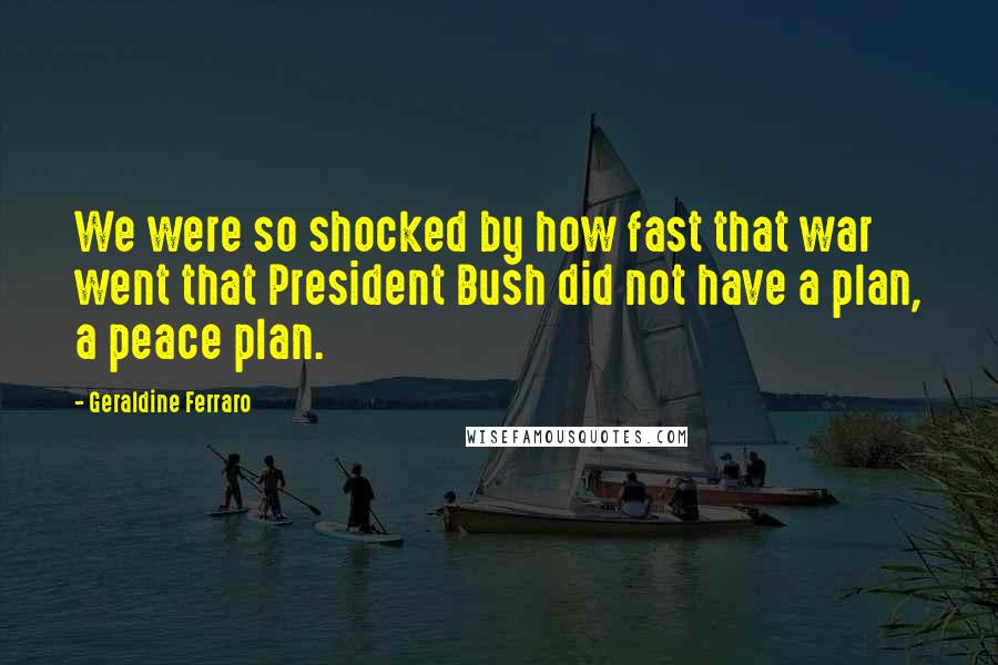 Geraldine Ferraro Quotes: We were so shocked by how fast that war went that President Bush did not have a plan, a peace plan.