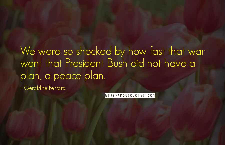 Geraldine Ferraro Quotes: We were so shocked by how fast that war went that President Bush did not have a plan, a peace plan.