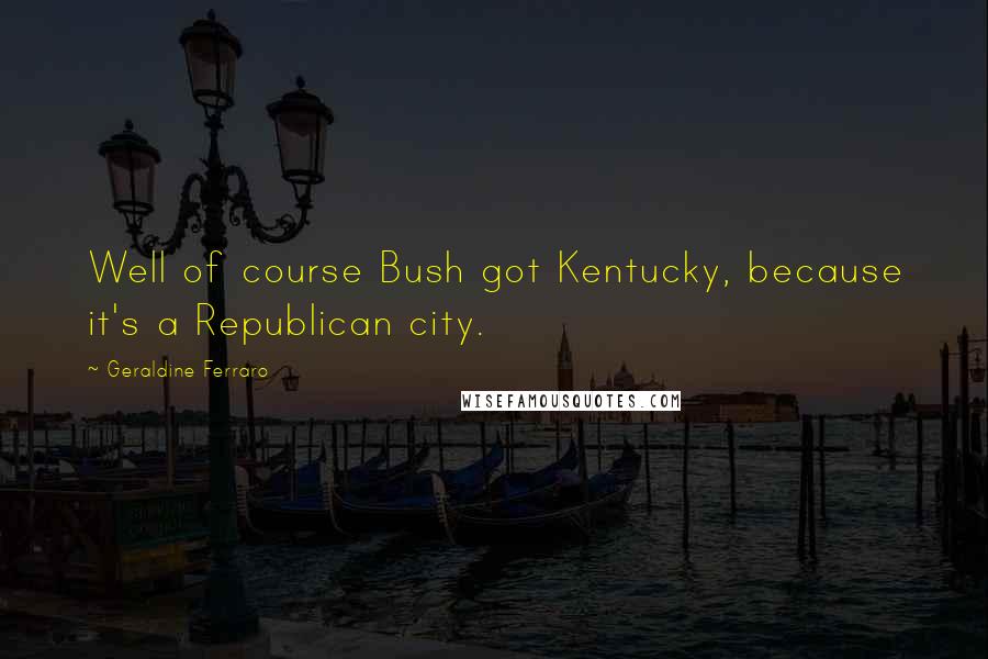 Geraldine Ferraro Quotes: Well of course Bush got Kentucky, because it's a Republican city.