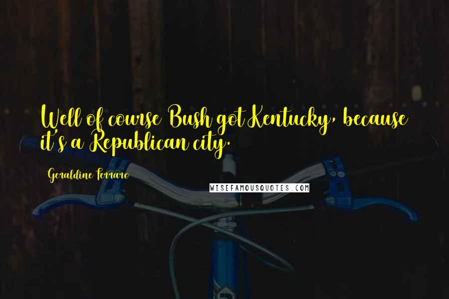Geraldine Ferraro Quotes: Well of course Bush got Kentucky, because it's a Republican city.