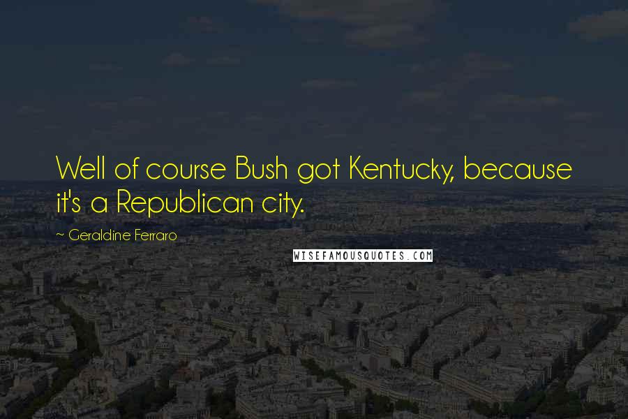 Geraldine Ferraro Quotes: Well of course Bush got Kentucky, because it's a Republican city.