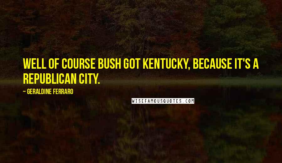 Geraldine Ferraro Quotes: Well of course Bush got Kentucky, because it's a Republican city.