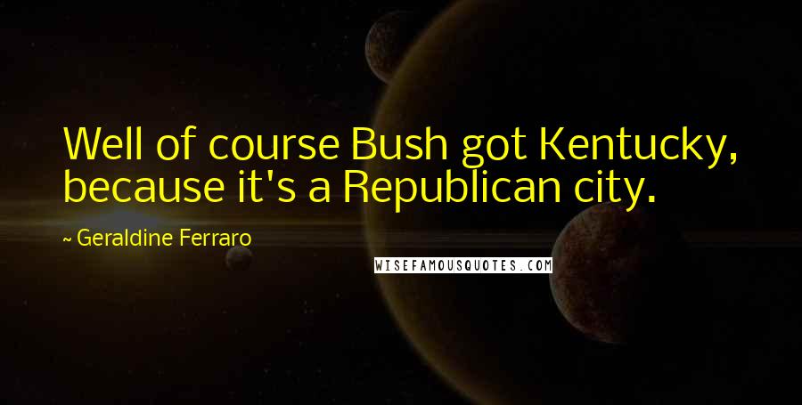 Geraldine Ferraro Quotes: Well of course Bush got Kentucky, because it's a Republican city.