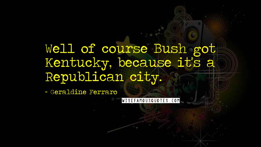 Geraldine Ferraro Quotes: Well of course Bush got Kentucky, because it's a Republican city.