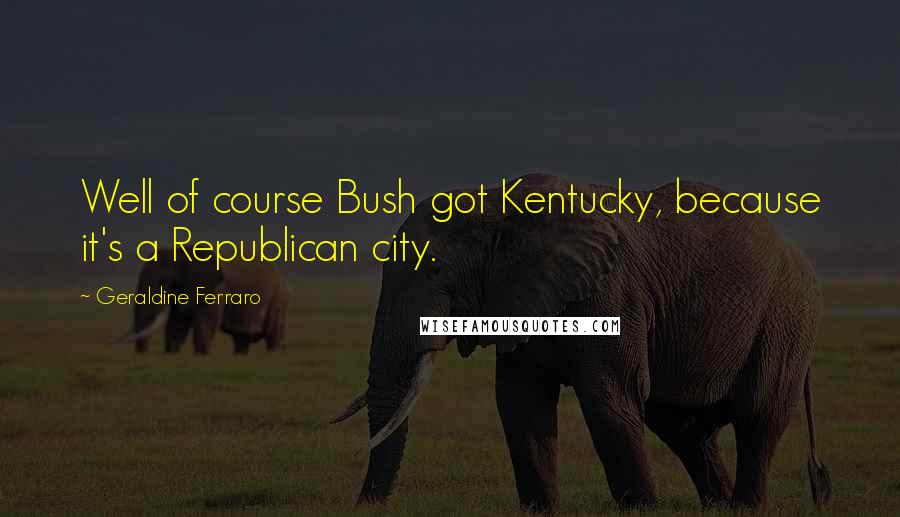 Geraldine Ferraro Quotes: Well of course Bush got Kentucky, because it's a Republican city.