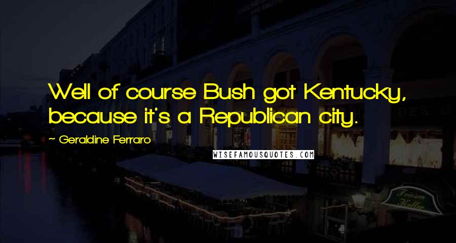 Geraldine Ferraro Quotes: Well of course Bush got Kentucky, because it's a Republican city.