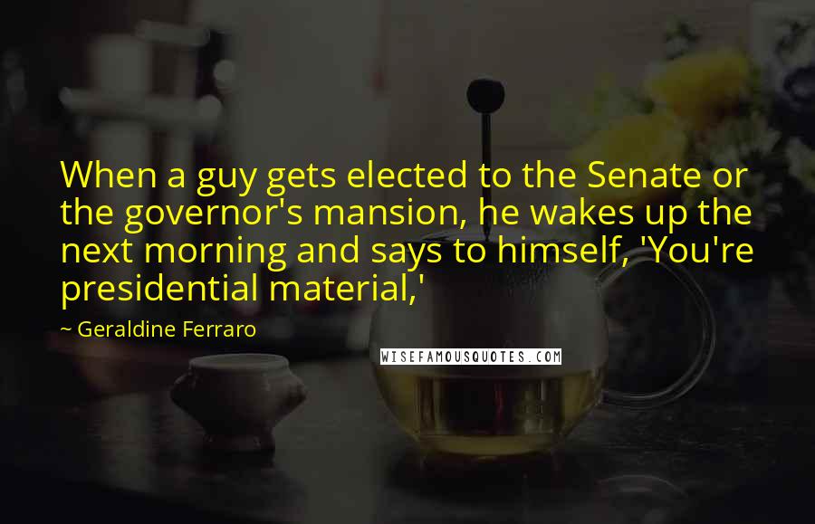 Geraldine Ferraro Quotes: When a guy gets elected to the Senate or the governor's mansion, he wakes up the next morning and says to himself, 'You're presidential material,'