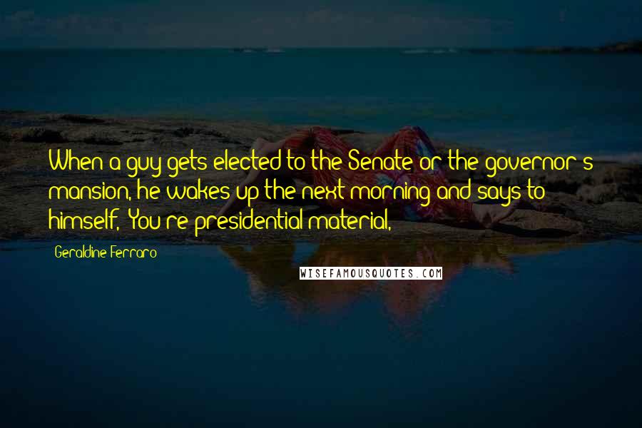Geraldine Ferraro Quotes: When a guy gets elected to the Senate or the governor's mansion, he wakes up the next morning and says to himself, 'You're presidential material,'