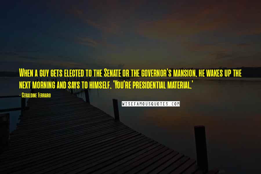 Geraldine Ferraro Quotes: When a guy gets elected to the Senate or the governor's mansion, he wakes up the next morning and says to himself, 'You're presidential material,'