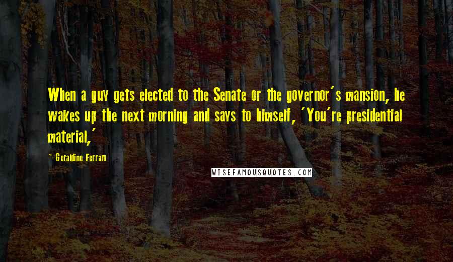 Geraldine Ferraro Quotes: When a guy gets elected to the Senate or the governor's mansion, he wakes up the next morning and says to himself, 'You're presidential material,'