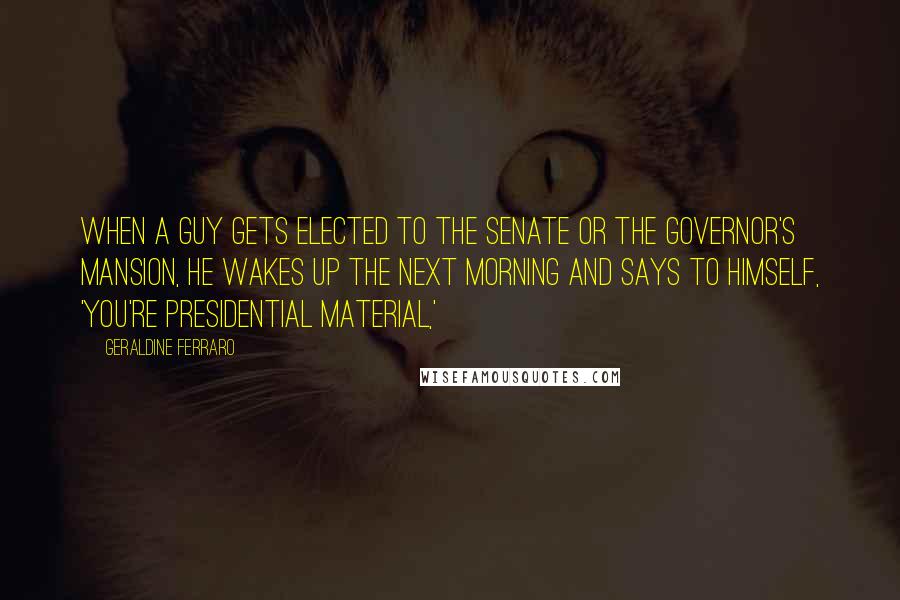 Geraldine Ferraro Quotes: When a guy gets elected to the Senate or the governor's mansion, he wakes up the next morning and says to himself, 'You're presidential material,'