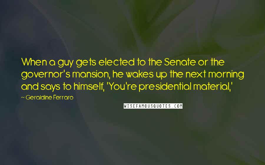 Geraldine Ferraro Quotes: When a guy gets elected to the Senate or the governor's mansion, he wakes up the next morning and says to himself, 'You're presidential material,'