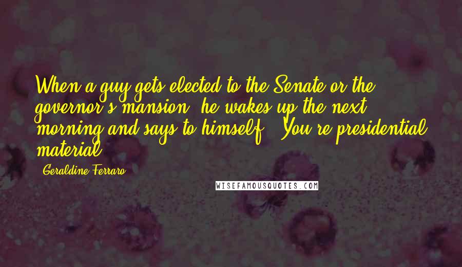 Geraldine Ferraro Quotes: When a guy gets elected to the Senate or the governor's mansion, he wakes up the next morning and says to himself, 'You're presidential material,'