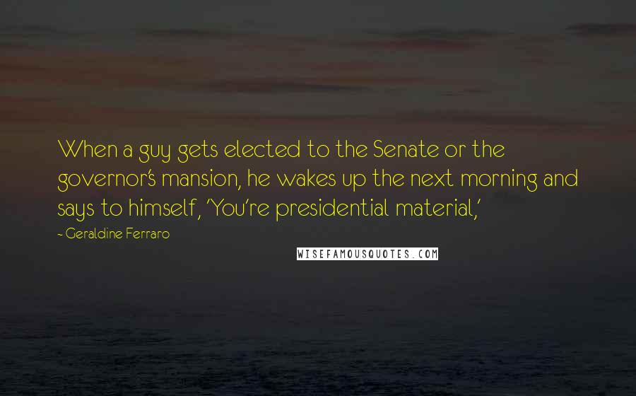 Geraldine Ferraro Quotes: When a guy gets elected to the Senate or the governor's mansion, he wakes up the next morning and says to himself, 'You're presidential material,'