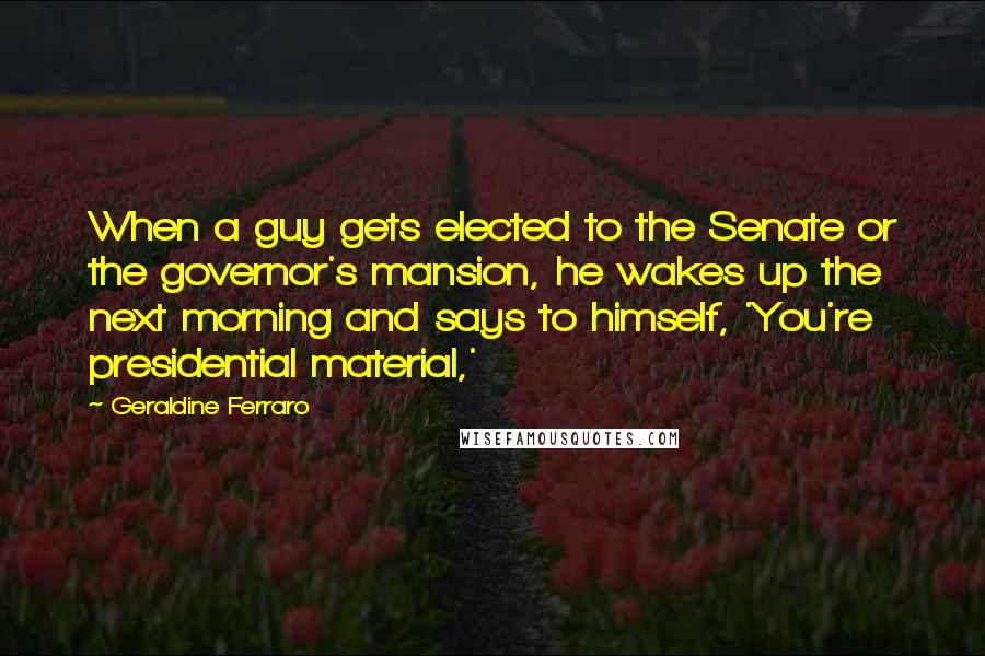 Geraldine Ferraro Quotes: When a guy gets elected to the Senate or the governor's mansion, he wakes up the next morning and says to himself, 'You're presidential material,'