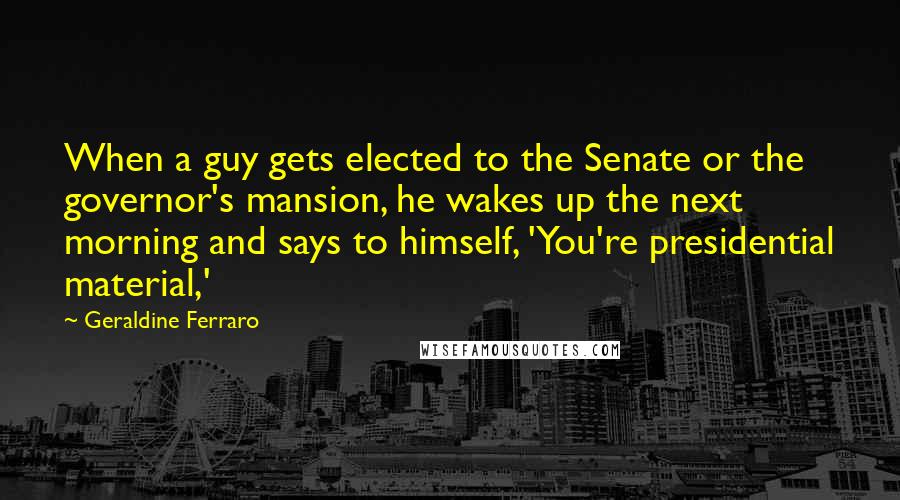 Geraldine Ferraro Quotes: When a guy gets elected to the Senate or the governor's mansion, he wakes up the next morning and says to himself, 'You're presidential material,'