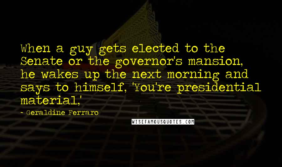 Geraldine Ferraro Quotes: When a guy gets elected to the Senate or the governor's mansion, he wakes up the next morning and says to himself, 'You're presidential material,'