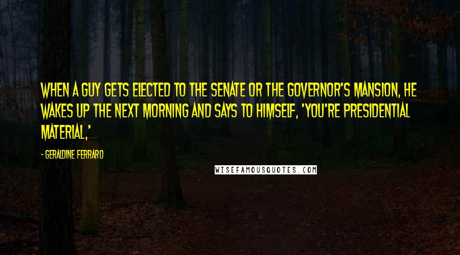 Geraldine Ferraro Quotes: When a guy gets elected to the Senate or the governor's mansion, he wakes up the next morning and says to himself, 'You're presidential material,'