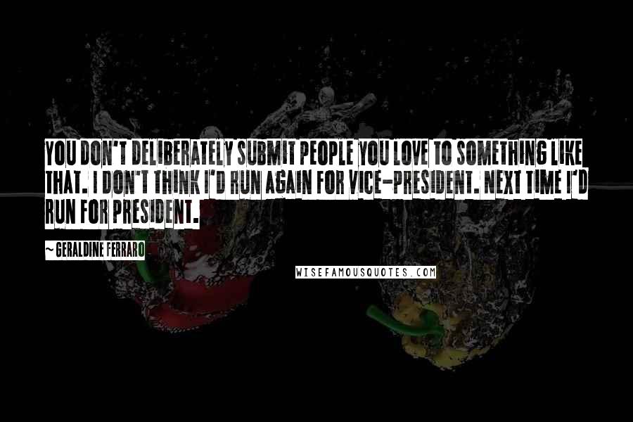 Geraldine Ferraro Quotes: You don't deliberately submit people you love to something like that. I don't think I'd run again for vice-president. Next time I'd run for president.