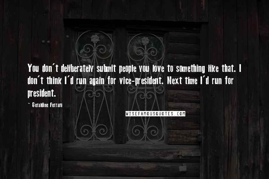 Geraldine Ferraro Quotes: You don't deliberately submit people you love to something like that. I don't think I'd run again for vice-president. Next time I'd run for president.