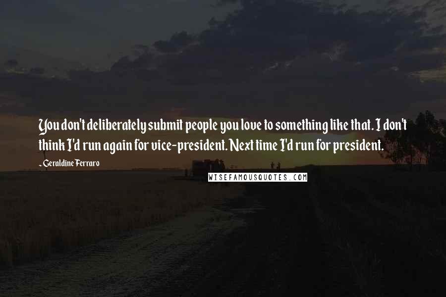 Geraldine Ferraro Quotes: You don't deliberately submit people you love to something like that. I don't think I'd run again for vice-president. Next time I'd run for president.