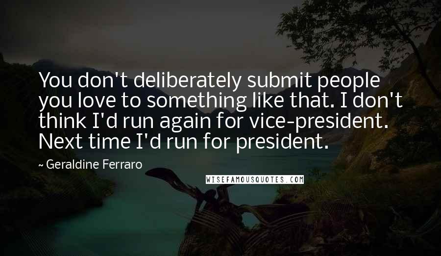 Geraldine Ferraro Quotes: You don't deliberately submit people you love to something like that. I don't think I'd run again for vice-president. Next time I'd run for president.