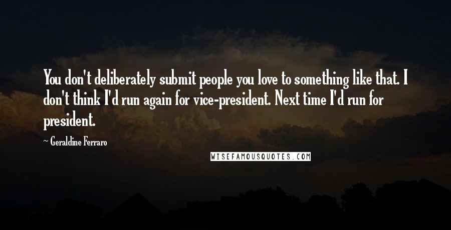 Geraldine Ferraro Quotes: You don't deliberately submit people you love to something like that. I don't think I'd run again for vice-president. Next time I'd run for president.