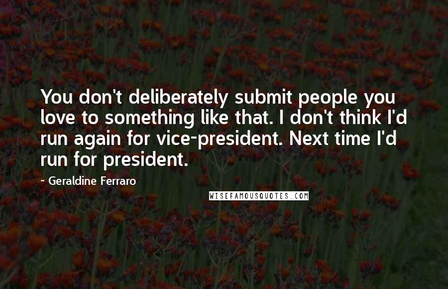 Geraldine Ferraro Quotes: You don't deliberately submit people you love to something like that. I don't think I'd run again for vice-president. Next time I'd run for president.