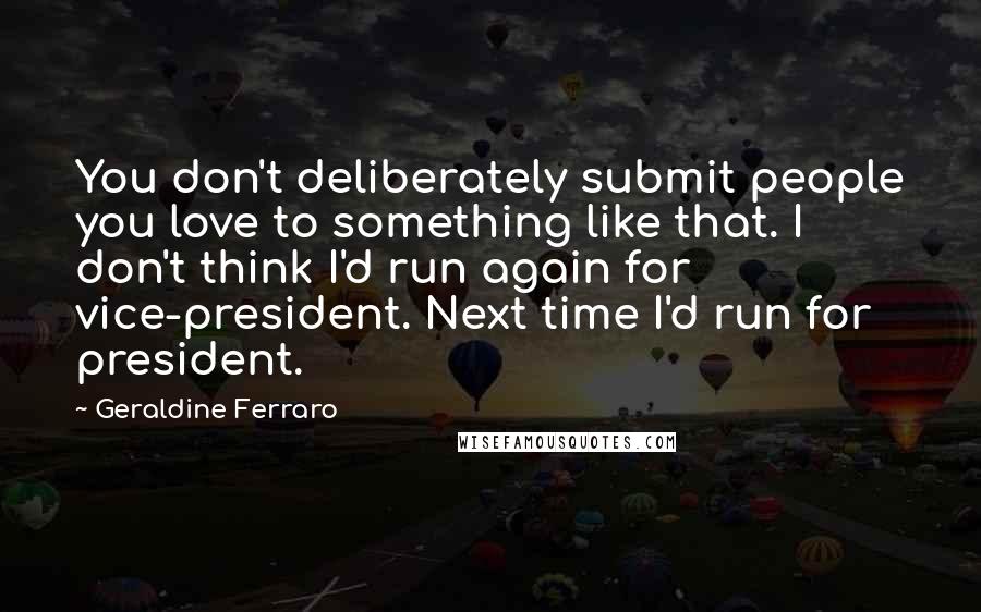 Geraldine Ferraro Quotes: You don't deliberately submit people you love to something like that. I don't think I'd run again for vice-president. Next time I'd run for president.
