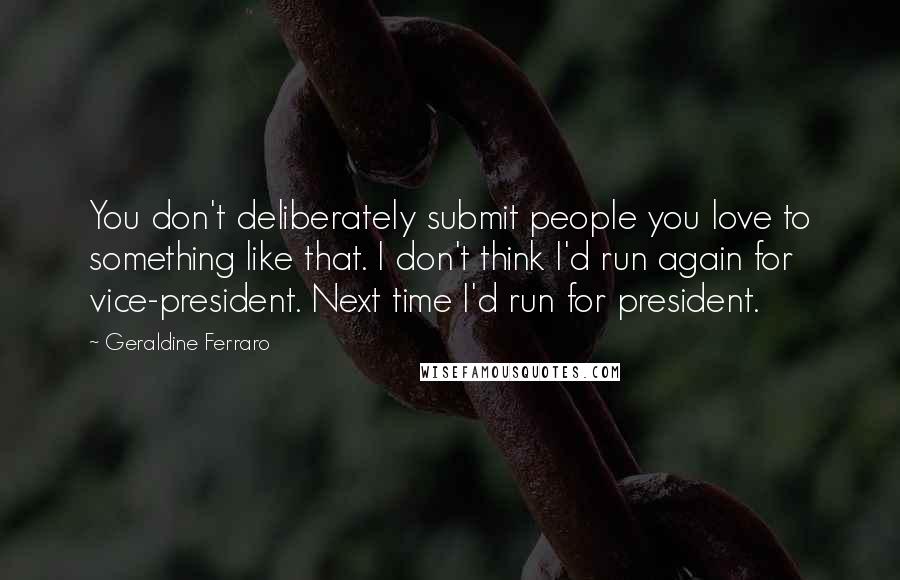 Geraldine Ferraro Quotes: You don't deliberately submit people you love to something like that. I don't think I'd run again for vice-president. Next time I'd run for president.