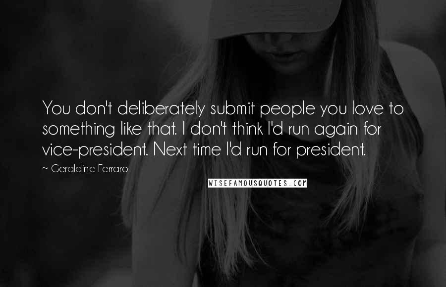 Geraldine Ferraro Quotes: You don't deliberately submit people you love to something like that. I don't think I'd run again for vice-president. Next time I'd run for president.