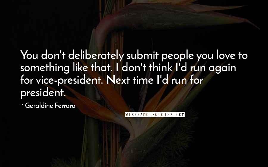 Geraldine Ferraro Quotes: You don't deliberately submit people you love to something like that. I don't think I'd run again for vice-president. Next time I'd run for president.