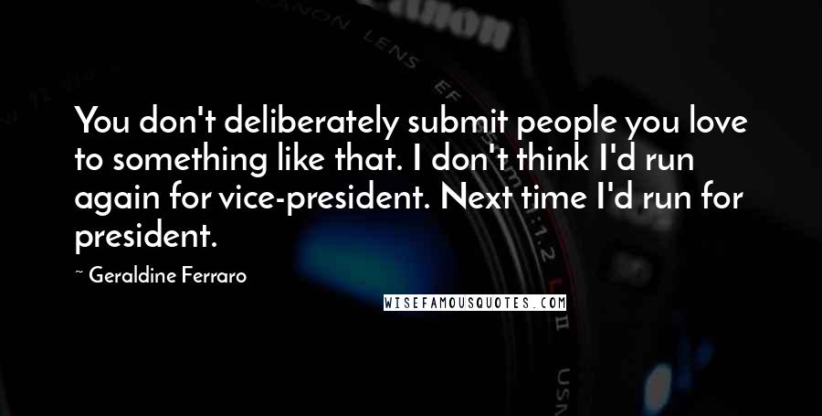 Geraldine Ferraro Quotes: You don't deliberately submit people you love to something like that. I don't think I'd run again for vice-president. Next time I'd run for president.