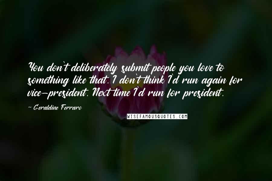 Geraldine Ferraro Quotes: You don't deliberately submit people you love to something like that. I don't think I'd run again for vice-president. Next time I'd run for president.