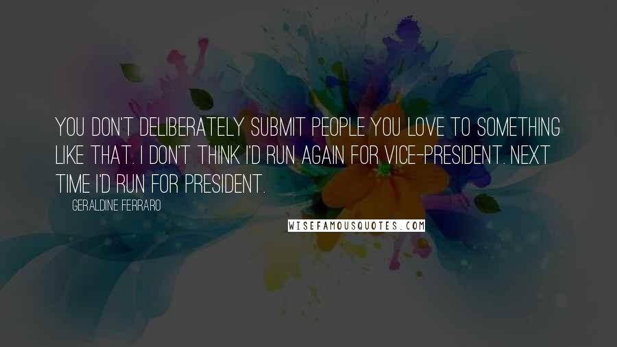 Geraldine Ferraro Quotes: You don't deliberately submit people you love to something like that. I don't think I'd run again for vice-president. Next time I'd run for president.