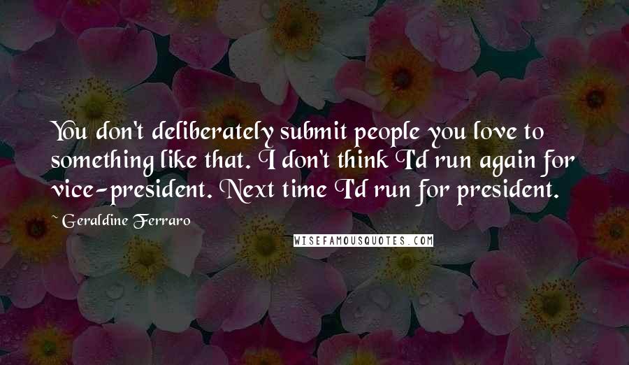 Geraldine Ferraro Quotes: You don't deliberately submit people you love to something like that. I don't think I'd run again for vice-president. Next time I'd run for president.