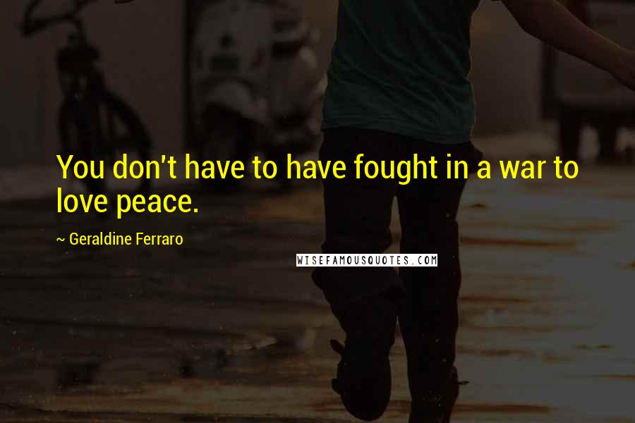 Geraldine Ferraro Quotes: You don't have to have fought in a war to love peace.