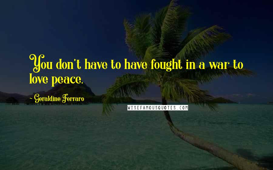 Geraldine Ferraro Quotes: You don't have to have fought in a war to love peace.