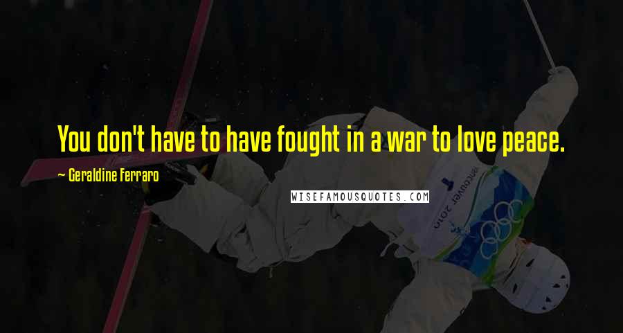 Geraldine Ferraro Quotes: You don't have to have fought in a war to love peace.