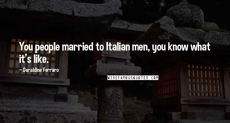 Geraldine Ferraro Quotes: You people married to Italian men, you know what it's like.