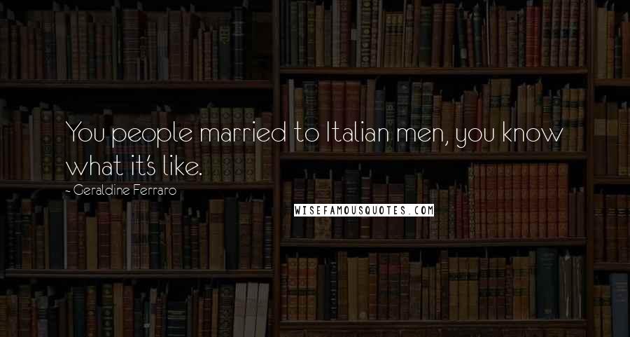 Geraldine Ferraro Quotes: You people married to Italian men, you know what it's like.