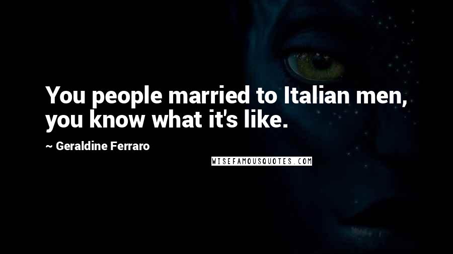 Geraldine Ferraro Quotes: You people married to Italian men, you know what it's like.
