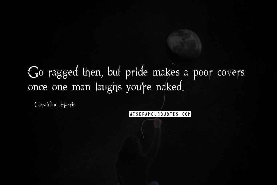 Geraldine Harris Quotes: Go ragged then, but pride makes a poor covers; once one man laughs you're naked.