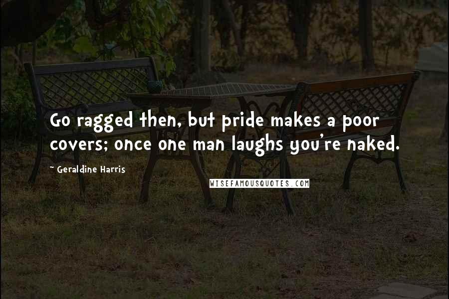 Geraldine Harris Quotes: Go ragged then, but pride makes a poor covers; once one man laughs you're naked.