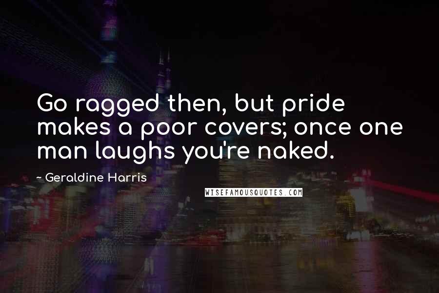 Geraldine Harris Quotes: Go ragged then, but pride makes a poor covers; once one man laughs you're naked.