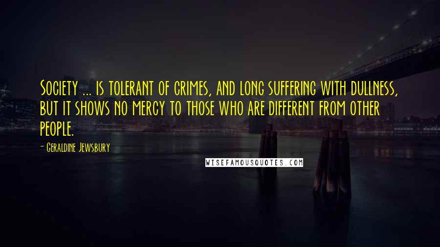 Geraldine Jewsbury Quotes: Society ... is tolerant of crimes, and long suffering with dullness, but it shows no mercy to those who are different from other people.