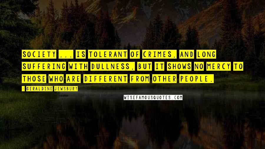 Geraldine Jewsbury Quotes: Society ... is tolerant of crimes, and long suffering with dullness, but it shows no mercy to those who are different from other people.