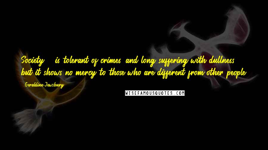 Geraldine Jewsbury Quotes: Society ... is tolerant of crimes, and long suffering with dullness, but it shows no mercy to those who are different from other people.